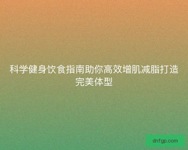 科学健身饮食指南助你高效增肌减脂打造完美体型