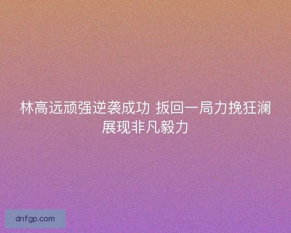 林高远顽强逆袭成功 扳回一局力挽狂澜展现非凡毅力