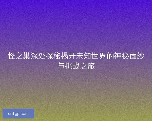 怪之巢深处探秘揭开未知世界的神秘面纱与挑战之旅