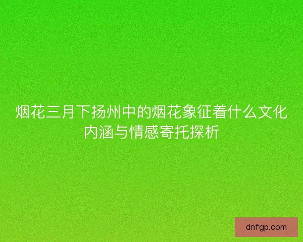 烟花三月下扬州中的烟花象征着什么文化内涵与情感寄托探析
