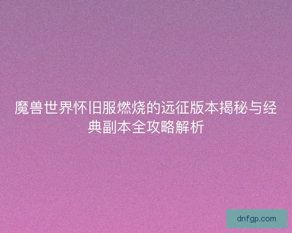 魔兽世界怀旧服燃烧的远征版本揭秘与经典副本全攻略解析 魔兽世界怀旧服燃烧的远征版本揭秘与经典副本全攻略解析