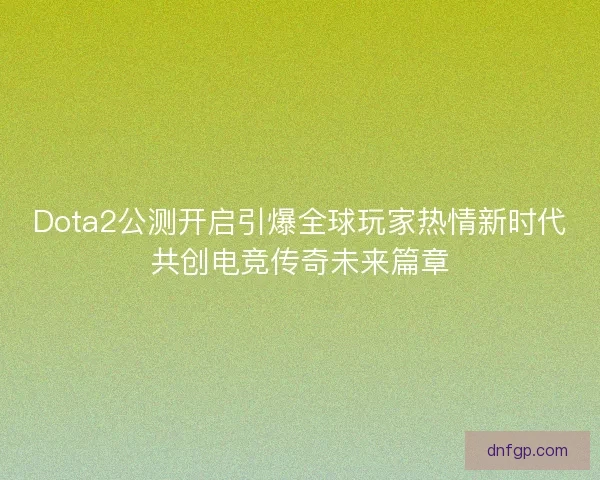 Dota2公测开启引爆全球玩家热情新时代共创电竞传奇未来篇章