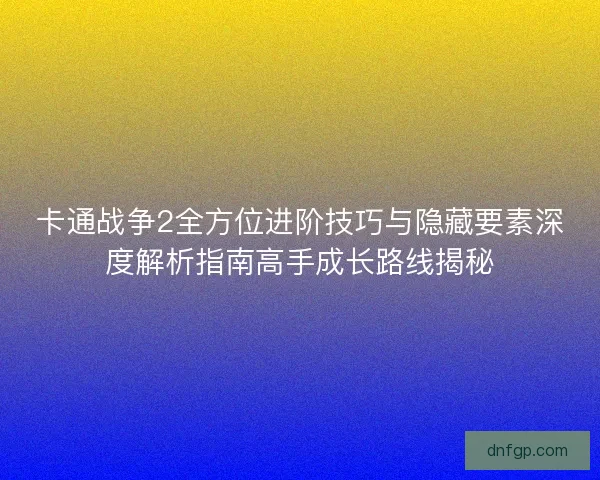 卡通战争2全方位进阶技巧与隐藏要素深度解析指南高手成长路线揭秘