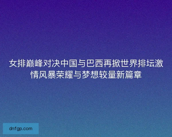 女排巅峰对决中国与巴西再掀世界排坛激情风暴荣耀与梦想较量新篇章