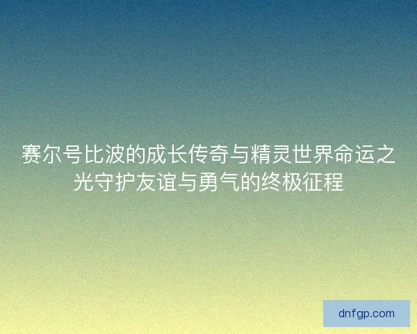 赛尔号比波的成长传奇与精灵世界命运之光守护友谊与勇气的终极征程