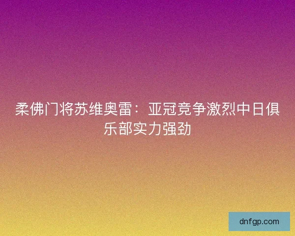 柔佛门将苏维奥雷:亚冠竞争激烈中日俱乐部实力强劲 柔佛门将苏维奥雷:亚冠竞争激烈中日俱乐部实力强劲