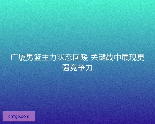 广厦男篮主力状态回暖 关键战中展现更强竞争力