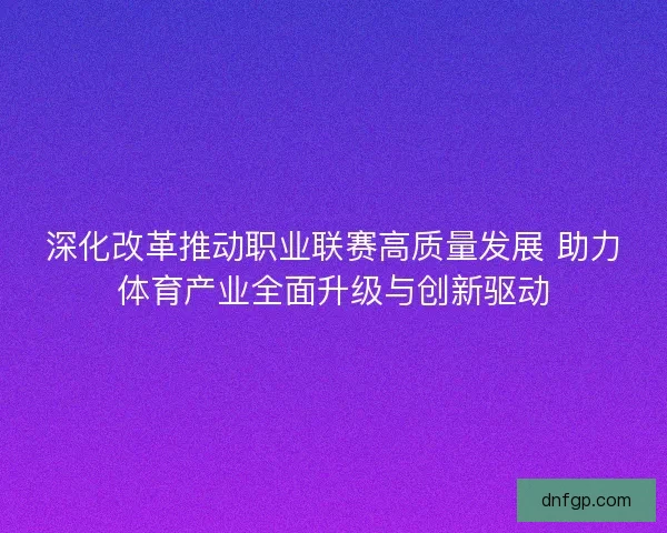 深化改革推动职业联赛高质量发展 助力体育产业全面升级与创新驱动