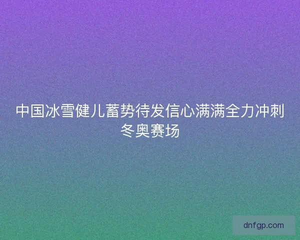中国冰雪健儿蓄势待发信心满满全力冲刺冬奥赛场