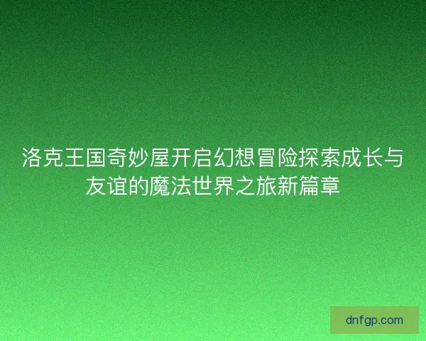 洛克王国奇妙屋开启幻想冒险探索成长与友谊的魔法世界之旅新篇章