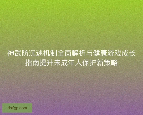 神武防沉迷机制全面解析与健康游戏成长指南提升未成年人保护新策略