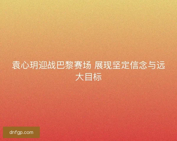 袁心玥迎战巴黎赛场 展现坚定信念与远大目标