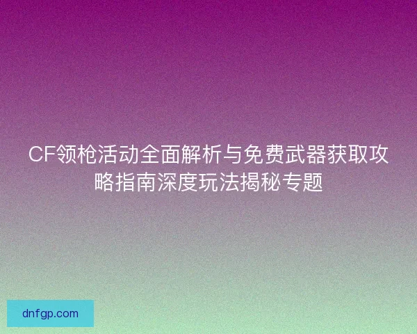 CF领枪活动全面解析与免费武器获取攻略指南深度玩法揭秘专题