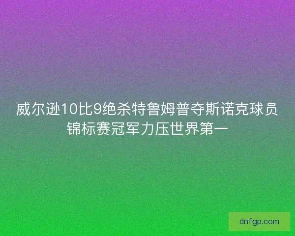 威尔逊10比9绝杀特鲁姆普夺斯诺克球员锦标赛冠军力压世界第一 威尔逊10比9绝杀特鲁姆普夺斯诺克球员锦标赛冠军力压世界第一
