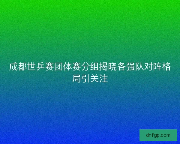 成都世乒赛团体赛分组揭晓各强队对阵格局引关注