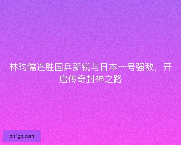 林昀儒连胜国乒新锐与日本一号强敌，开启传奇封神之路
