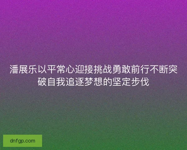 潘展乐以平常心迎接挑战勇敢前行不断突破自我追逐梦想的坚定步伐
