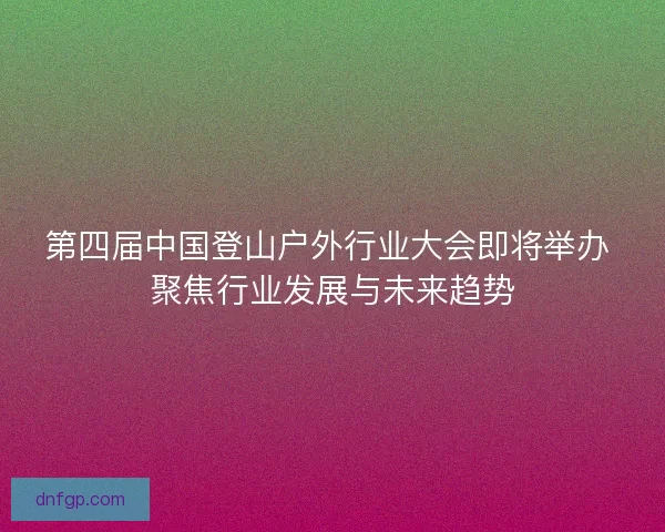 第四届中国登山户外行业大会即将举办 聚焦行业发展与未来趋势