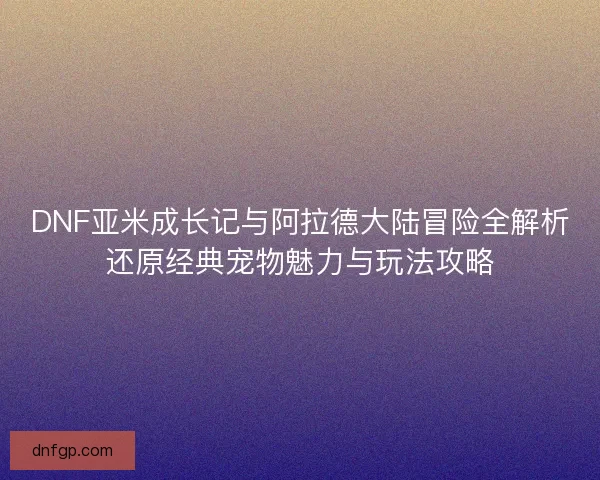 DNF亚米成长记与阿拉德大陆冒险全解析还原经典宠物魅力与玩法攻略