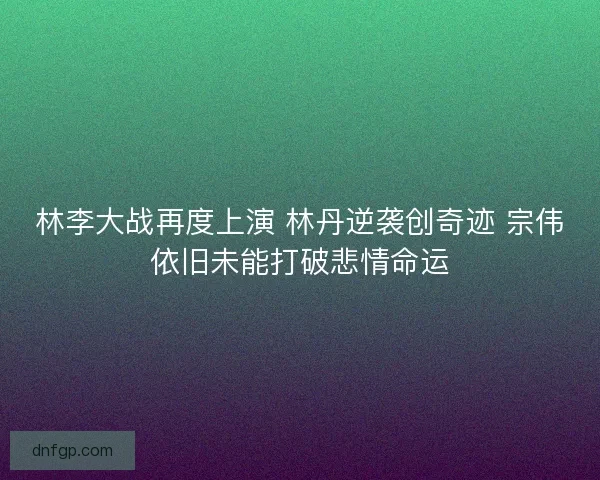 林李大战再度上演 林丹逆袭创奇迹 宗伟依旧未能打破悲情命运 林李大战再度上演 林丹逆袭创奇迹 宗伟依旧未能打破悲情命运
