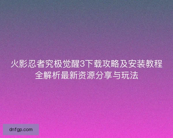 火影忍者究极觉醒3下载攻略及安装教程全解析最新资源分享与玩法