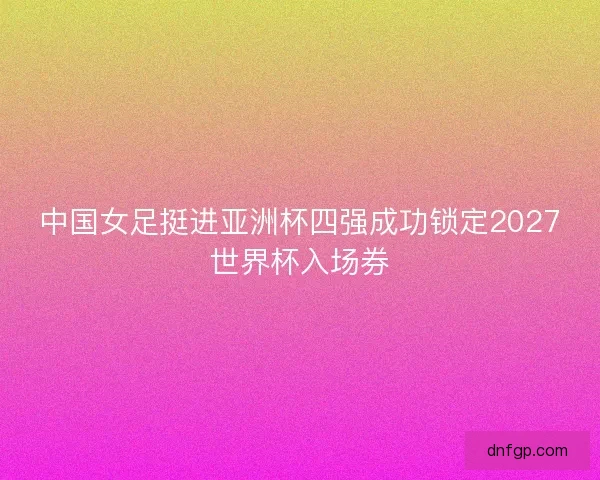 中国女足挺进亚洲杯四强成功锁定2027世界杯入场券
