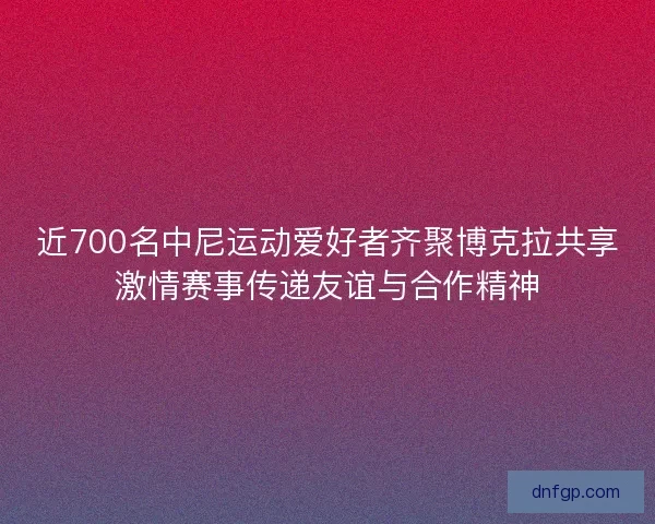 近700名中尼运动爱好者齐聚博克拉共享激情赛事传递友谊与合作精神