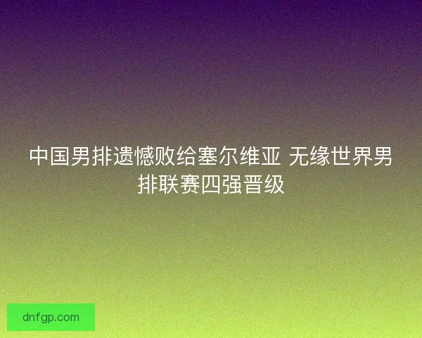 中国男排遗憾败给塞尔维亚 无缘世界男排联赛四强晋级