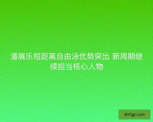 潘展乐短距离自由泳优势突出 新周期继续担当核心人物 潘展乐短距离自由泳优势突出 新周期继续担当核心人物