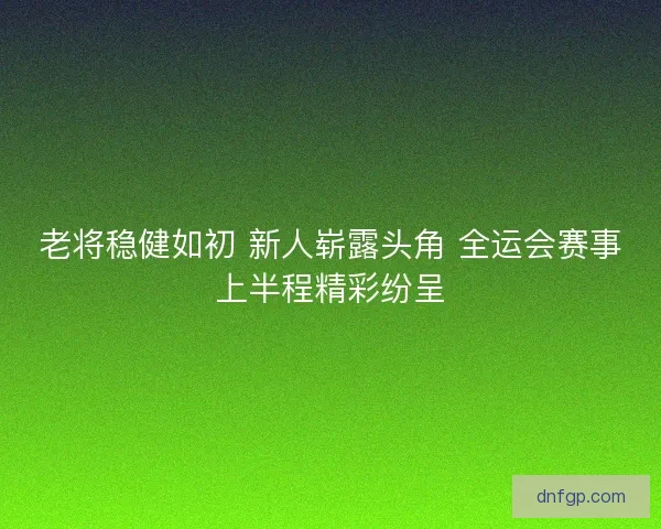 老将稳健如初 新人崭露头角 全运会赛事上半程精彩纷呈