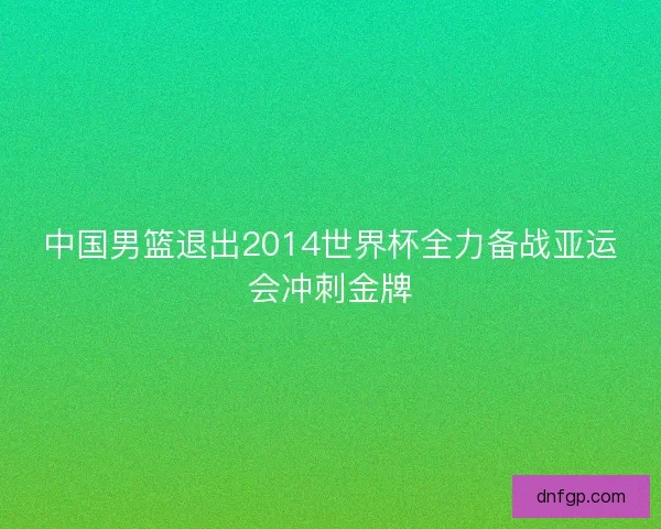 中国男篮退出2014世界杯全力备战亚运会冲刺金牌