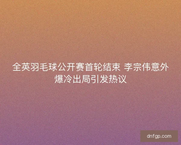全英羽毛球公开赛首轮结束 李宗伟意外爆冷出局引发热议 全英羽毛球公开赛首轮结束 李宗伟意外爆冷出局引发热议