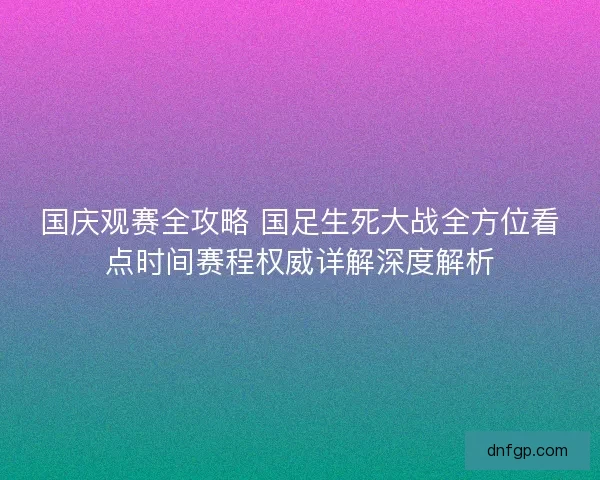 国庆观赛全攻略 国足生死大战全方位看点时间赛程权威详解深度解析