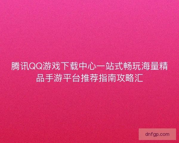 腾讯QQ游戏下载中心一站式畅玩海量精品手游平台推荐指南攻略汇 腾讯QQ游戏下载中心一站式畅玩海量精品手游平台推荐指南攻略汇