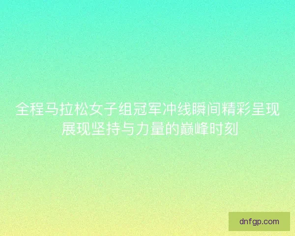 全程马拉松女子组冠军冲线瞬间精彩呈现 展现坚持与力量的巅峰时刻