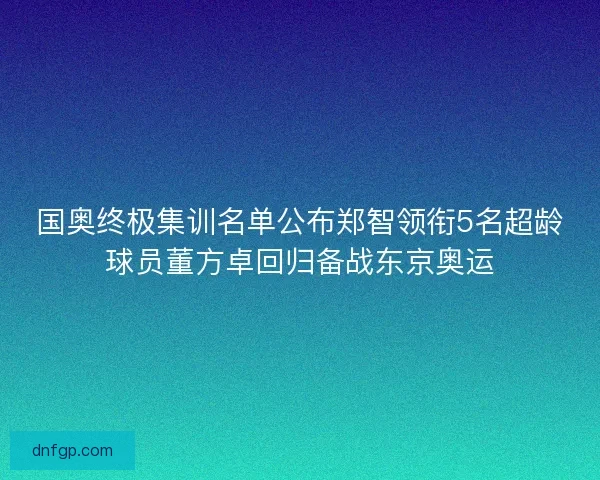 国奥终极集训名单公布郑智领衔5名超龄球员董方卓回归备战东京奥运