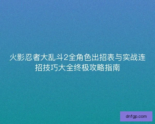 火影忍者大乱斗2全角色出招表与实战连招技巧大全终极攻略指南