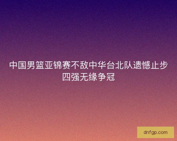 中国男篮亚锦赛不敌中华台北队遗憾止步四强无缘争冠 中国男篮亚锦赛不敌中华台北队遗憾止步四强无缘争冠