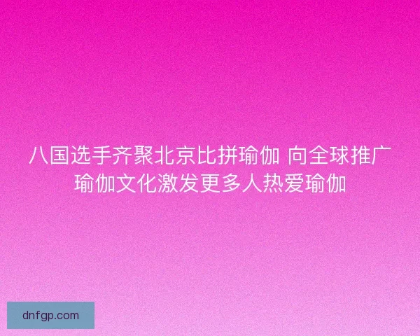 八国选手齐聚北京比拼瑜伽 向全球推广瑜伽文化激发更多人热爱瑜伽 八国选手齐聚北京比拼瑜伽 向全球推广瑜伽文化激发更多人热爱瑜伽