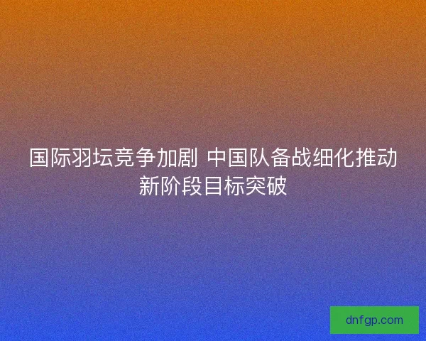 国际羽坛竞争加剧 中国队备战细化推动新阶段目标突破 国际羽坛竞争加剧 中国队备战细化推动新阶段目标突破
