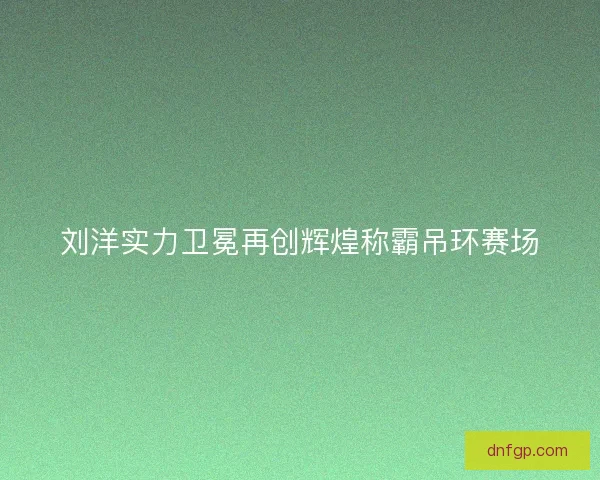 刘洋实力卫冕再创辉煌称霸吊环赛场